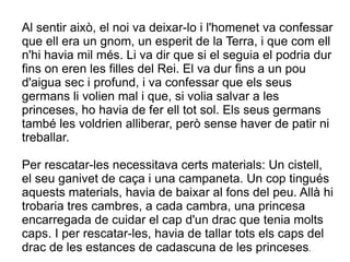 Al sentir això, el noi va deixar-lo i l'homenet va confessar
que ell era un gnom, un esperit de la Terra, i que com ell
n'hi havia mil més. Li va dir que si el seguia el podria dur
fins on eren les filles del Rei. El va dur fins a un pou
d'aigua sec i profund, i va confessar que els seus
germans li volien mal i que, si volia salvar a les
princeses, ho havia de fer ell tot sol. Els seus germans
també les voldrien alliberar, però sense haver de patir ni
treballar.

Per rescatar-les necessitava certs materials: Un cistell,
el seu ganivet de caça i una campaneta. Un cop tingués
aquests materials, havia de baixar al fons del peu. Allà hi
trobaria tres cambres, a cada cambra, una princesa
encarregada de cuidar el cap d'un drac que tenia molts
caps. I per rescatar-les, havia de tallar tots els caps del
drac de les estances de cadascuna de les princeses.
 