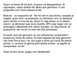 Quan va haver dit tot això, el gnom va desaparèixer. Al
capvespre, varen arribar els altres dos germans i li van
preguntar com havia passat el dia.

Molt bé - va respondre ell - No he vist ni una ànima, excepte al
migdia, quan se'm va presentar un homenet i em va demanar
que li donés un tros de pa. Quan li'l vaig donar, el va deixar
caure i va demanar que se la recollís. M'hi vaig negar, em va
amenaçar i aleshores ens vàrem barallar i el vaig vèncer. Al
guanyar-lo, em va dir on eren les tres princeses.

Al sentir això els germans es van enfurismar, empal·lidint i
posant-se verds de còlera. Al matí següent els tres germans
van anar fins el pou i es van jugar a sorts qui havia de baixar
primer. Li va tocar al germà gran baixar primer; va agafar la
campaneta i va dir:

Quan la faci sonar, pugeu-me ràpidament
 