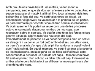Amb prou feines havia baixat uns metres, va fer sonar la
campaneta, amb el que els dos van afanar-se a fer-lo pujar. Amb el
segon va passar el mateix i, al final, li va tocar al menor dels tres
baixar fins el fons del pou. Va sortir aleshores del cistell, va
desembeinar el ganivet i es va acostar a la primera de les portes, i
va parar-hi l'orella per escoltar com el drac dormia sorollosament.
Va obrir suaument la porta i va veure com una de les princeses
estava encarregada d'acaronar un drac de nou caps, que
reposaven sobre el seu cap. Va agafar amb totes les forces el seu
ganivet i d'un sol cop va tallar els nou caps del drac.
Immediatament, la princesa es va posar dempeus i amb un salt el
va abraçar i li va donar un fort petó amb tot el seu cor. Aleshores,
va treure's una joia d'or que duia al pit i la va donar a aquell valent
que l'havia salvat. En aquell moment, va sortir i va anar a la segona
de les habitacions, on la segona de les filles del Rei havia estat
condemnada a acaronar un drac de set caps. I talment com havia
fet amb el primer, d'un sol cop va tallar tots set cap. Finalment va
arribar a la tercera habitació, i va alliberar la tercera princesa d'un
drac de quatre caps.
 