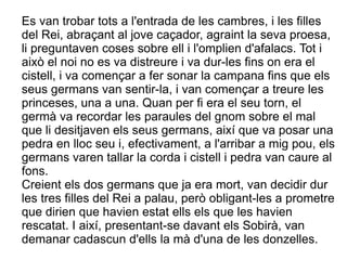 Es van trobar tots a l'entrada de les cambres, i les filles
del Rei, abraçant al jove caçador, agraint la seva proesa,
li preguntaven coses sobre ell i l'omplien d'afalacs. Tot i
això el noi no es va distreure i va dur-les fins on era el
cistell, i va començar a fer sonar la campana fins que els
seus germans van sentir-la, i van començar a treure les
princeses, una a una. Quan per fi era el seu torn, el
germà va recordar les paraules del gnom sobre el mal
que li desitjaven els seus germans, així que va posar una
pedra en lloc seu i, efectivament, a l'arribar a mig pou, els
germans varen tallar la corda i cistell i pedra van caure al
fons.
Creient els dos germans que ja era mort, van decidir dur
les tres filles del Rei a palau, però obligant-les a prometre
que dirien que havien estat ells els que les havien
rescatat. I així, presentant-se davant els Sobirà, van
demanar cadascun d'ells la mà d'una de les donzelles.
 