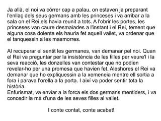 Ja allà, el noi va córrer cap a palau, on estaven ja preparant
l'enllaç dels seus germans amb les princeses i va arribar a la
sala on el Rei els havia reunit a tots. A l'obrir les portes, les
princeses van caure desmaiades a l'instant i el Rei, tement que
alguna cosa dolenta els hauria fet aquell vailet, va ordenar que
el tanquessin a les masmorres.

Al recuperar el sentit les germanes, van demanar pel noi. Quan
el Rei va preguntar per la insistència de les filles per veure'l i la
seva reacció, les donzelles van contestar que no podien
revelar-ho per una promesa que havien fet. Aleshores el Rei va
demanar que ho expliquessin a la xemeneia mentre ell sortia a
fora i parava l'orella a la porta. I així va poder sentir tota la
història.
Enfurismat, va enviar a la forca els dos germans mentiders, i va
concedir la mà d'una de les seves filles al vailet.

                  I conte contat, conte acabat!
 