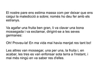 El nostre pare ens estima massa com per deixar que ens
caigui la maledicció a sobre; només ho deu fer amb els
estranys.

Va agafar una fruita ben gran, li va clavar una bona
mossegada i va exclamar, dirigint-se a les seves
germanes:

Oh! Proveu-la! En ma vida mai havia menjat res tant bo!

Les altres van mossegar, una per una, la fruita i, en
acabar, les tres es van enfonsar sota terra a l'instant, i
mai més ningú en va saber res d'elles.
 