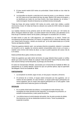 5. El área neutral medirá 6,00 metros de profundidad. Estará dividida en dos mitad de
       3,00 metros.

    6. Los banquillos se situarán a cada lado de la mesa de jueces y a una distancia mínima
       de 3,00 metros de la línea lateral del área de juego. Medirá 4,00 metros de longitud, y
       se identificará por medio de una línea frontal y dos líneas laterales de, al menos, 1
       metro de longitud. Durante el descanso se cambiará de área de banquillo.

Todas las líneas del campo medirán 0,05 metros de ancho, serán bien visibles y podrán
reconocerse al tacto. En todas las líneas se colocará una cuerda de 0.003 metros de espesor
bajo la cinta.

Las medidas interiores de las porterías serán de 9,00 metros de ancho por 1,30 metros de
altura. El larguero deberá ser rígido. Los postes estarán fuera del campo, pero alineados con la
línea de gol. El diámetro máximo de los postes y del larguero no excederá de 0,15 metros.

El balón tendrá un peso de 1,250 kilogramos, con cascabeles en su interior. Tendrá una
circunferencia de aproximadamente 0,76 metros y 8 agujeros de 0,01 metros de diámetro cada
uno. Estará hecho de goma, y tendrá una dureza que ya ha sido determinada por el Comité
Técnico de Deportes de IBSA.

Todos los jugadores deberán vestir una camiseta oficial de competición, deberán ir numeradas
en el pecho y en la espalda, los números estarán comprendidos entre el cero y el nueve, y
medirán como mínimo 0,20 metros de altura. La ropa no podrá separarse del cuerpo más de
0,10 metros.

Estará prohibido llevar gafas o lentes de contacto.

Todos los jugadores que estén dentro del terreno de juego deberán llevar puesto un antifaz,
desde que suene el primer silbato de cualquier mitad del partido hasta el final de dicha mitad.
Esto incluirá el tiempo normal del partido, la prórroga y los tiros libres.

En todos los Campeonatos Oficiales, sancionados por el Subcomité de Goalball de IBSA, los
participantes en un partido deberán cubrirse los ojos con parches ópticos, bajo la supervisión
del Delegado Técnico de Goalballl de IBSA.

PARTICIPANTES

    1. La competición se dividirá, según el sexo, en dos grupos: masculino y femenino.

    2. Al comienzo de un torneo, el equipo estará compuesto por tres jugadores, con un
       máximo de tres suplentes. En caso de lesion, un equipo podrá seguir participando con
       menos jugadores, pero en ningún caso seguirá participando con un solo jugador. Cada
       equipo podrá tener hasta tres guías en el banquillo

OFICIALES

    1. En un partido oficial habrá dos árbitros, un encargado de medir el tiempo, dos
       encargados de medir periodos de diez segundos, un encargado de puntuación, un
       anotador de lanzamientos y cuatro jueces de portería.

    2.    Los árbitros tienen el control absoluto del partido. Han de estar provistos de silbato.
         Sus decisiones han de ser obedecidas durante el mismo. Tienen la potestad de
         suspender el partido.
 