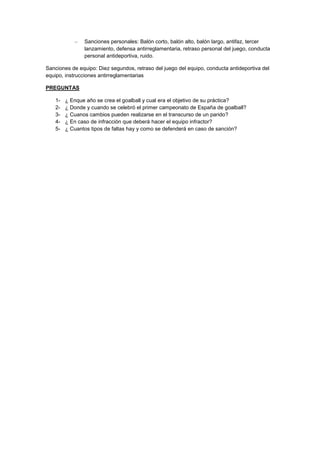 –   Sanciones personales: Balón corto, balón alto, balón largo, antifaz, tercer
               lanzamiento, defensa antirreglamentaria, retraso personal del juego, conducta
               personal antideportiva, ruido.

Sanciones de equipo: Diez segundos, retraso del juego del equipo, conducta antideportiva del
equipo, instrucciones antirreglamentarias

PREGUNTAS

   1-   ¿ Enque año se crea el goalball y cual era el objetivo de su práctica?
   2-   ¿ Donde y cuando se celebró el primer campeonato de España de goalball?
   3-   ¿ Cuanos cambios pueden realizarse en el transcurso de un parido?
   4-   ¿ En caso de infracción que deberá hacer el equipo infractor?
   5-   ¿ Cuantos tipos de faltas hay y como se defenderá en caso de sanción?
 