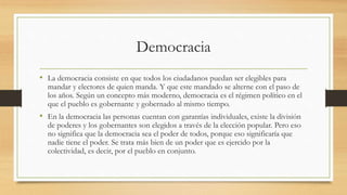 Democracia
• La democracia consiste en que todos los ciudadanos puedan ser elegibles para
mandar y electores de quien manda. Y que este mandado se alterne con el paso de
los años. Según un concepto más moderno, democracia es el régimen político en el
que el pueblo es gobernante y gobernado al mismo tiempo.
• En la democracia las personas cuentan con garantías individuales, existe la división
de poderes y los gobernantes son elegidos a través de la elección popular. Pero eso
no significa que la democracia sea el poder de todos, porque eso significaría que
nadie tiene el poder. Se trata más bien de un poder que es ejercido por la
colectividad, es decir, por el pueblo en conjunto.
 