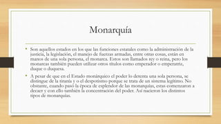 Monarquía
• Son aquellos estados en los que las funciones estatales como la administración de la
justicia, la legislación, el manejo de fuerzas armadas, entre otras cosas, están en
manos de una sola persona, el monarca. Estos son llamados rey o reina, pero los
monarcas también pueden utilizar otros títulos como emperador o emperatriz,
duque o duquesa.
• A pesar de que en el Estado monárquico el poder lo detenta una sola persona, se
distingue de la tiranía y o el despotismo porque se trata de un sistema legítimo. No
obstante, cuando pasó la época de esplendor de las monarquías, estas comenzaron a
decaer y con ello también la concentración del poder. Así nacieron los distintos
tipos de monarquías.
 