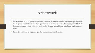 Aristocracia
• La Aristocracia es el gobierno de unos cuantos. Se conoce también como el gobierno de
los mejores y se trata de una élite que aspira, al menos en teoría, lo mejor para el Estado.
Es un sistema en el que el poder político lo ejercen los nobles y las clases sociales más
altas.
• También, sostiene la creencia que las masas son desordenadas.
 