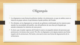 Oligarquía
• La oligarquía es una forma de gobierno similar a la aristocracia, ya que en ambos casos se
trata de un grupo selecto el que detenta el poder político del Estado.
• No obstante, en la oligarquía no se trata de un gobierno conformado por los mejores para
atender las necesidades del pueblo, sino del gobierno de una clase privilegiada que
atiende solamente los intereses de unos pocos.
• Es decir, que el poder supremo del Estado lo ejerce un pequeño número de personas que
pertenecen a la misma clase social. Por ello, la oligarquía es de alguna manera una forma
negativa de la aristocracia. De hecho, esta nació como una forma de degeneración de la
aristocracia.
 