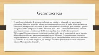 Gerontocracia
• Es una forma oligárquica de gobierno en la cual una entidad es gobernada por una pequeña
cantidad de líderes, en la cual los más ancianos mantienen la mayoría de poder. Mantener la mayor
cantidad de poder puede no ser común en posiciones formales de liderazgo, pero dominar a quienes
lo hagan si.: en los tiempos de los Ocho inmortales de la China Comunista se bromeaba, "el de 80-
años era convocando a reuniones, el de 70-años decidía y el de 60-años debía retirarse".
Tal forma del liderazgo es común en países comunistas en los que la longevidad de uno al servicio
del partido es tenida para ser requisito principal para el liderazgo. Es también común en estados
religiosos teocráticos como Irán en el cual el liderazgo es concentrado en las manos de los ancianos
(Al contrario de los lideres religiosos, sin embargo candidatos parlamentarios tienen como edad
máxima 75 ara postular al senado).
 