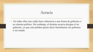 Acracia
• En todas ellas este sufijo hace referencia a una forma de gobierno o
un sistema político. Sin embargo, el término acracia designa el no
gobierno, ya que esta palabra quiere decir literalmente sin gobierno
o sin estado.
 