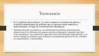 Tecnocracia
• Es el “gobierno de la técnica”, lo cual se traduce en el intento de aplicar a
la política metodologías de gobierno que se rigen por datos empíricos y
experimentales, en lugar de consideraciones ideológicas.
• También describe la tendencia a la administración política aparentemente
desprovista de la influencia de grupos sociales (oligarquia), apegada más bien
a las disciplinas y las experticias específicas del conocimiento especializado, y al
mismo tiempo la tendencia que rechaza la consideración política de las variables
no cuantificables y mensurables.
 
