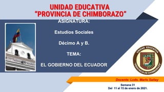 Docente: Lcdo. Marlo Sañay
UNIDAD EDUCATIVA
“PROVINCIA DE CHIMBORAZO”
ASIGNATURA:
Estudios Sociales
Décimo A y B.
TEMA:
EL GOBIERNO DEL ECUADOR
Semana 31
Del 11 al 15 de enero de 2021.
 