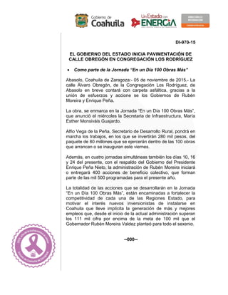 DI-970-15
EL GOBIERNO DEL ESTADO INICIA PAVIMENTACIÓN DE
CALLE OBREGÓN EN CONGREGACIÓN LOS RODRÍGUEZ
• Como parte de la Jornada “En un Día 100 Obras Más”
Abasolo, Coahuila de Zaragoza:- 05 de noviembre de 2015.- La
calle Álvaro Obregón, de la Congregación Los Rodríguez, de
Abasolo en breve contará con carpeta asfáltica, gracias a la
unión de esfuerzos y accione se los Gobiernos de Rubén
Moreira y Enrique Peña.
La obra, se enmarca en la Jornada “En un Día 100 Obras Más”,
que anunció el miércoles la Secretaria de Infraestructura, María
Esther Monsiváis Guajardo.
Alfio Vega de la Peña, Secretario de Desarrollo Rural, pondrá en
marcha los trabajos, en los que se invertirán 280 mil pesos, del
paquete de 80 millones que se ejercerán dentro de las 100 obras
que arrancan o se inauguran este viernes.
Además, en cuatro jornadas simultáneas también los días 10, 16
y 24 del presente, con el respaldo del Gobierno del Presidente
Enrique Peña Nieto, la administración de Rubén Moreira iniciará
o entregará 400 acciones de beneficio colectivo, que forman
parte de las mil 500 programadas para el presente año.
La totalidad de las acciones que se desarrollarán en la Jornada
“En un Día 100 Obras Más”, están encaminadas a fortalecer la
competitividad de cada una de las Regiones Estado, para
motivar el interés nuevos inversionistas de instalarse en
Coahuila que lleve implícita la generación de más y mejores
empleos que, desde el inicio de la actual administración superan
los 111 mil cifra por encima de la meta de 100 mil que el
Gobernador Rubén Moreira Valdez planteó para todo el sexenio.
--000--
 