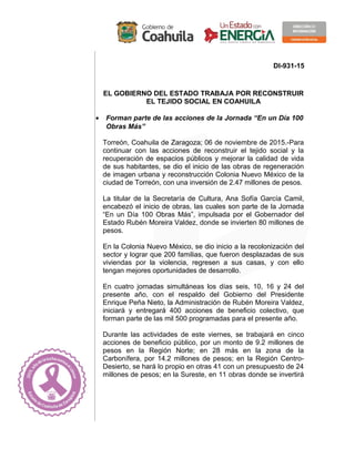 DI-931-15
EL GOBIERNO DEL ESTADO TRABAJA POR RECONSTRUIR
EL TEJIDO SOCIAL EN COAHUILA
• Forman parte de las acciones de la Jornada “En un Día 100
Obras Más”
Torreón, Coahuila de Zaragoza; 06 de noviembre de 2015.-Para
continuar con las acciones de reconstruir el tejido social y la
recuperación de espacios públicos y mejorar la calidad de vida
de sus habitantes, se dio el inicio de las obras de regeneración
de imagen urbana y reconstrucción Colonia Nuevo México de la
ciudad de Torreón, con una inversión de 2.47 millones de pesos.
La titular de la Secretaría de Cultura, Ana Sofía García Camil,
encabezó el inicio de obras, las cuales son parte de la Jornada
“En un Día 100 Obras Más”, impulsada por el Gobernador del
Estado Rubén Moreira Valdez, donde se invierten 80 millones de
pesos.
En la Colonia Nuevo México, se dio inicio a la recolonización del
sector y lograr que 200 familias, que fueron desplazadas de sus
viviendas por la violencia, regresen a sus casas, y con ello
tengan mejores oportunidades de desarrollo.
En cuatro jornadas simultáneas los días seis, 10, 16 y 24 del
presente año, con el respaldo del Gobierno del Presidente
Enrique Peña Nieto, la Administración de Rubén Moreira Valdez,
iniciará y entregará 400 acciones de beneficio colectivo, que
forman parte de las mil 500 programadas para el presente año.
Durante las actividades de este viernes, se trabajará en cinco
acciones de beneficio público, por un monto de 9.2 millones de
pesos en la Región Norte; en 28 más en la zona de la
Carbonífera, por 14.2 millones de pesos; en la Región Centro-
Desierto, se hará lo propio en otras 41 con un presupuesto de 24
millones de pesos; en la Sureste, en 11 obras donde se invertirá
 