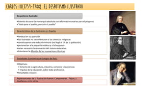 CARLOS III(1759-1788). EL DESPOTISMO ILUSTRADO
•Intento de aunar la monarquía absoluta con reformas necesarias para el progreso.
•“todo para el pueblo, pero sin el pueblo”
Despotismo Ilustrado:
•lentitud en su aparición
•los ilustrados no se enfrentaron a las creencias religiosas
•constituyeron una reducida minoría (no llegó al 1% de la población)
•pertenecían a la pequeña nobleza y a la burguesía
•veían necesario la renovación del sistema educativo.
•Intentaron la difusión de las innovaciones técnicas.
Características de la Ilustración en España:
•Objetivos:
•fomento de la agricultura, industria, comercio y las ciencias
•impulso de la educación, sobre todo profesional.
•Resultados: escasos
Sociedades Económicas de Amigos del País:
Representantes de la Ilustración fueron: Campomanes , Feijoo, y
Jovellanos, entre otros.
 