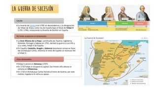 • La muerte de Carlos II en 1700 sin descendencia, y la designación
de Felipe de Anjou como rey de España bajo el título de Felipe V
(1701-1746), instaurando la dinastía de Borbón en España.
CAUSA
• La Gran Alianza de La Haya, constituida por Austria, Inglaterra,
Holanda, Portugal y Saboya en 1701, declaró la guerra a Luis XIV y
a su nieto, Felipe V de España.
• En España, Cataluña, Aragón y Valencia levantaron armas en favor
del archiduque Carlos, mientras el resto de España se mantuvo fiel
a Felipe V.
No todos aceptaron el testamento:
• Felipe V venció en Almansa (1707).
• En 1710 Felipe V recuperó la capital. Ese mismo año obtuvo la
victoria en Villaviciosa.
• En 1710 el Archiduque Carlos hereda el trono de Austria, por este
motivo, Inglaterra le retira su apoyo.
Hitos destacados:
LA GUERRA DE SUCESIÓN
 
