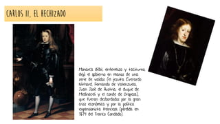 CARLOS II, el Hechizado
Monarca débil, enfermizo y taciturno,
dejó el gobierno en manos de una
serie de validos (el jesuita Everardo
Nithard, Fernando de Valenzuela,
Juan José de Austria, el duque de
Medinaceli y el conde de Oropesa),
que fueron desbordados por la gran
crisis económica y por la política
expansionista francesa (pérdida en
1674 del Franco Condado).
 