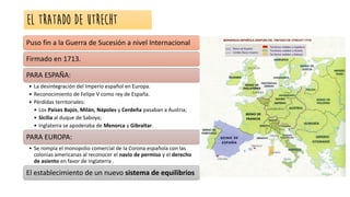 EL TRATADO DE UTRECHT
Puso fin a la Guerra de Sucesión a nivel Internacional
Firmado en 1713.
PARA ESPAÑA:
• La desintegración del Imperio español en Europa.
• Reconocimiento de Felipe V como rey de España.
• Pérdidas territoriales:
• Los Países Bajos, Milán, Nápoles y Cerdeña pasaban a Austria;
• Sicilia al duque de Saboya;
• Inglaterra se apoderaba de Menorca y Gibraltar.
PARA EUROPA:
• Se rompía el monopolio comercial de la Corona española con las
colonias americanas al reconocer el navío de permiso y el derecho
de asiento en favor de Inglaterra .
El establecimiento de un nuevo sistema de equilibrios
 