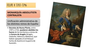 FELIPE V 1701-1746
MONARQUÍA ABSOLUTISTA
CENTRALISTA
Unificación administrativa de
los distintos reinos de España:
• Decretos de Nueva Planta, entre
1707 y 1716, quedaron abolidos los
fueros de los territorios y reinos de
la Corona de Aragón (Aragón,
Cataluña, Valencia y Baleares), que
habían apoyado al archiduque
Carlos de Austria en la guerra de
Sucesión.
 