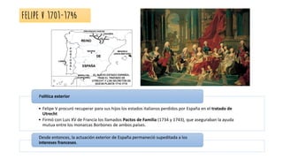 FELIPE V 1701-1746
• Felipe V procuró recuperar para sus hijos los estados italianos perdidos por España en el tratado de
Utrecht
• Firmó con Luis XV de Francia los llamados Pactos de Familia (1734 y 1743), que aseguraban la ayuda
mutua entre los monarcas Borbones de ambos países.
Política exterior
Desde entonces, la actuación exterior de España permaneció supeditada a los
intereses franceses.
 