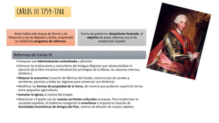 Carlos III 1759-1788
Antes había sido duque de Parma y de
Plasencia y rey de Nápoles y Sicilia, emprendió
un ambicioso programa de reformas.
Forma de gobierno: despotismo ilustrado, el
objetivo de estas reformas era el de
modernizar España.
Reformas de Carlos III
•Instaurar una Administración centralizada y eficiente.
•Eliminar las instituciones y costumbres del Antiguo Régimen que obstaculizaban el
ejercicio de la libre iniciativa individual (los privilegios de la Mesta, las aduanas internas,
etcétera.).
•Mejorar la economía (creación de fábricas del Estado, construcción de canales y
carreteras, permiso a todas las regiones para comerciar con América).
•Modificar las formas de propiedad de la tierra, de manera que pudieran repartirse tierras
entre pequeños agricultores.
•Someter la Iglesia al control del Estado.
•Relacionar a España con las nuevas corrientes culturales europeas. Para modernizar la
sociedad española, el Gobierno reorganizó la enseñanza e impulsó la creación de
Sociedades Económicas de Amigos del País, centros de difusión de nuevos saberes.
 