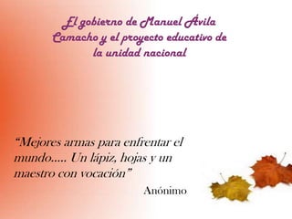 El gobierno de Manuel Ávila
Camacho y el proyecto educativo de
la unidad nacional

“Mejores armas para enfrentar el
mundo….. Un lápiz, hojas y un
maestro con vocación”
Anónimo

 