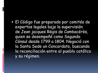  El Código fue preparado por comités de
expertos legales bajo la supervisión
de Jean jacques Régis de Cambacérès,
quien se desempeñó como Segundo
Cónsul desde 1799 a 1804. Negoció con
la Santa Sede un Concordato, buscando
la reconciliación entre el pueblo católico
y su régimen.
 