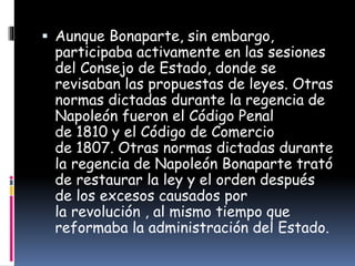  Aunque Bonaparte, sin embargo,
participaba activamente en las sesiones
del Consejo de Estado, donde se
revisaban las propuestas de leyes. Otras
normas dictadas durante la regencia de
Napoleón fueron el Código Penal
de 1810 y el Código de Comercio
de 1807. Otras normas dictadas durante
la regencia de Napoleón Bonaparte trató
de restaurar la ley y el orden después
de los excesos causados por
la revolución , al mismo tiempo que
reformaba la administración del Estado.
 