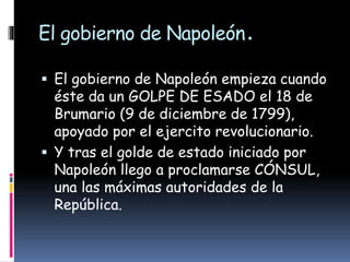 El gobierno de Napoleón.
 El gobierno de Napoleón empieza cuando
éste da un GOLPE DE ESADO el 18 de
Brumario (9 de diciembre de 1799),
apoyado por el ejercito revolucionario.
 Y tras el golde de estado iniciado por
Napoleón llego a proclamarse CÓNSUL,
una las máximas autoridades de la
República.
 