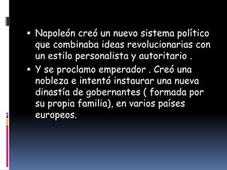  Napoleón creó un nuevo sistema político
que combinaba ideas revolucionarias con
un estilo personalista y autoritario .
 Y se proclamo emperador . Creó una
nobleza e intentó instaurar una nueva
dinastía de gobernantes ( formada por
su propia familia), en varios países
europeos.
 