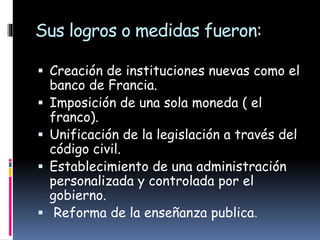 Sus logros o medidas fueron:
 Creación de instituciones nuevas como el
banco de Francia.
 Imposición de una sola moneda ( el
franco).
 Unificación de la legislación a través del
código civil.
 Establecimiento de una administración
personalizada y controlada por el
gobierno.
 Reforma de la enseñanza publica.
 