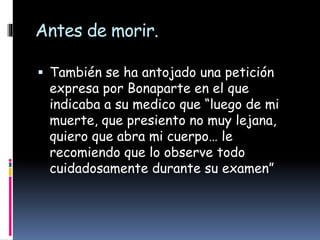 Antes de morir.
 También se ha antojado una petición
expresa por Bonaparte en el que
indicaba a su medico que “luego de mi
muerte, que presiento no muy lejana,
quiero que abra mi cuerpo… le
recomiendo que lo observe todo
cuidadosamente durante su examen”
 