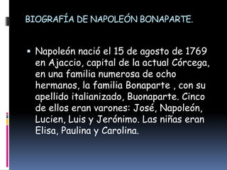 BIOGRAFÍA DE NAPOLEÓN BONAPARTE.
 Napoleón nació el 15 de agosto de 1769
en Ajaccio, capital de la actual Córcega,
en una familia numerosa de ocho
hermanos, la familia Bonaparte , con su
apellido italianizado, Buonaparte. Cinco
de ellos eran varones: José, Napoleón,
Lucien, Luis y Jerónimo. Las niñas eran
Elisa, Paulina y Carolina.
 