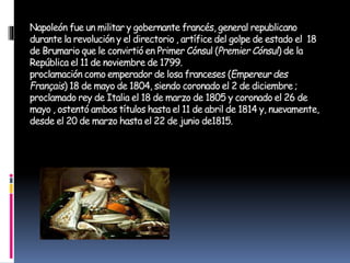 Napoleón fue un militar y gobernante francés, general republicano
durante la revolución y el directorio , artífice del golpe de estado el 18
de Brumario que le convirtió en Primer Cónsul (Premier Cónsul) de la
República el 11 de noviembre de 1799.
proclamación como emperador de losa franceses (Empereur des
Français) 18 de mayo de 1804, siendo coronado el 2 de diciembre ;
proclamado rey de Italia el 18 de marzo de 1805 y coronado el 26 de
mayo , ostentó ambos títulos hasta el 11 de abril de 1814 y, nuevamente,
desde el 20 de marzo hasta el 22 de junio de1815.
 