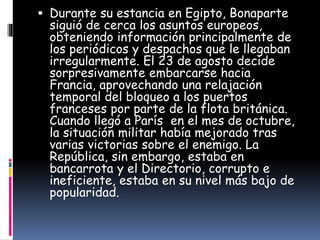  Durante su estancia en Egipto, Bonaparte
siguió de cerca los asuntos europeos,
obteniendo información principalmente de
los periódicos y despachos que le llegaban
irregularmente. El 23 de agosto decide
sorpresivamente embarcarse hacia
Francia, aprovechando una relajación
temporal del bloqueo a los puertos
franceses por parte de la flota británica.
Cuando llegó a París en el mes de octubre,
la situación militar había mejorado tras
varias victorias sobre el enemigo. La
República, sin embargo, estaba en
bancarrota y el Directorio, corrupto e
ineficiente, estaba en su nivel más bajo de
popularidad.
 