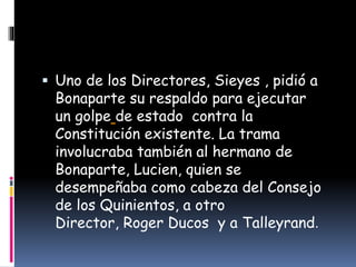  Uno de los Directores, Sieyes , pidió a
Bonaparte su respaldo para ejecutar
un golpe de estado contra la
Constitución existente. La trama
involucraba también al hermano de
Bonaparte, Lucien, quien se
desempeñaba como cabeza del Consejo
de los Quinientos, a otro
Director, Roger Ducos y a Talleyrand.
 