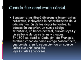 Cuando fue nombrado cónsul.
 Bonaparte instituyó diversas e importantes
reformas, incluyendo la centralización de la
administración de los departamentos, la
educación superior, un nuevo código
tributario, un banco central, nuevas leyes y
un sistema de carreteras y cloacas.
En 1804 se dictó el Code civil de Français,
también conocido como Código Napoleónico,
que consiste en la redacción de un cuerpo
único que unificara las
leyes civiles francesas.
 