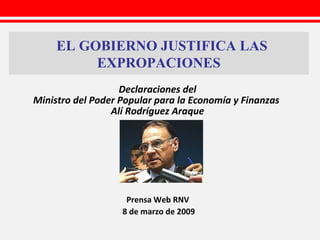 EL GOBIERNO JUSTIFICA LAS EXPROPACIONES Prensa Web RNV   8 de marzo de 2009 Declaraciones del Ministro del Poder Popular para la Economía y Finanzas  Alí Rodríguez Araque 