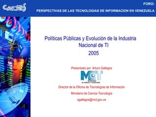 Políticas Públicas y Evolución de la Industria  Nacional de TI 2005 Presentado por: Arturo Gallegos Director de la Oficina de Tecnologías de Información Ministerio de Ciencia Tecnología [email_address] FORO: PERSPECTIVAS DE LAS TECNOLOGIAS DE INFORMACION EN VENEZUELA MINISTERIO DE CIENCIA Y TECNOLOGÍA 