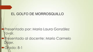 EL GOLFO DE MORROSQUILLO
Presentado por: Maria Laura González
Tovar.
Presentado al docente: Mario Carmelo
Dajer.
Grado: 8-1
 
