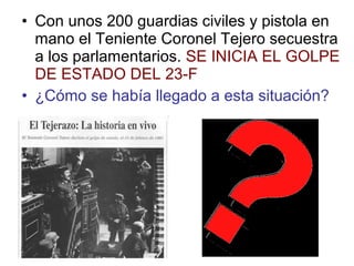 • Con unos 200 guardias civiles y pistola en
mano el Teniente Coronel Tejero secuestra
a los parlamentarios. SE INICIA EL GOLPE
DE ESTADO DEL 23-F
• ¿Cómo se había llegado a esta situación?
 