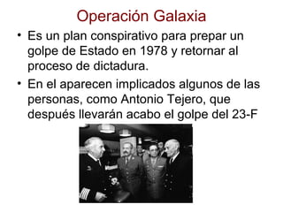 Operación Galaxia
• Es un plan conspirativo para prepar un
golpe de Estado en 1978 y retornar al
proceso de dictadura.
• En el aparecen implicados algunos de las
personas, como Antonio Tejero, que
después llevarán acabo el golpe del 23-F
 