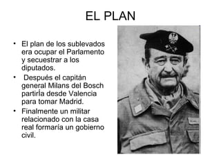 EL PLAN
• El plan de los sublevados
era ocupar el Parlamento
y secuestrar a los
diputados.
• Después el capitán
general Milans del Bosch
partirÍa desde Valencia
para tomar Madrid.
• Finalmente un militar
relacionado con la casa
real formaría un gobierno
civil.
 