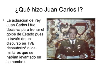 ¿Qué hizo Juan Carlos I?
• La actuación del rey
Juan Carlos I fue
decisiva para frenar el
golpe de Estado pues
a través de un
discurso en TVE
desautorizó a los
militares que se
habían levantado en
su nombre.
 