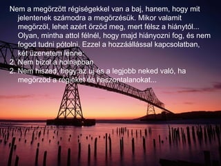 Nem a megörzött régiségekkel van a baj, hanem, hogy mit jelentenek számodra a megörzésük. Mikor valamit megörzöl, lehet azért örzöd meg, mert félsz a hiánytól... Olyan, mintha attol félnél, hogy majd hiányozni fog, és nem fogod tudni pótolni. Ezzel a hozzáállással kapcsolatban, két üzenetem lenne: Nem bízol a holnapban 2. Nem hiszed, hogy az uj és a legjobb neked való, ha megörzöd a régieket és haszontalanokat... 