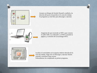 Arrastre un bloque de Sonido [Sound] y suéltelo a la
derecha del punto de partida en la zona de trabajo.
Su programa ya está listo para descargar y ejecutar.
Asegúrese de que enciende su NXT y que conecta
el cable USB a su ordenador y al NXT (consulte la
página 9, Conexión de la tecnología NXT).
Localice el controlador en la esquina inferior derecha de la
zona de trabajo. Haga clic en Descargar y ejecutar (botón
central) y escuche lo que ocurre.
Enhorabuena, ha completado su primer programa.
 