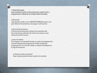 1.Robot Educador
Aquí puede encontrar instrucciones de construcción y
programación utilizando el modelo Robot Educator.
2.Mi portal
Aquí puede acceder a www.MINDSTORMSeducation.com
para obtener herramientas, descargas e información.
3,Barra de herramientas
La barra de herramientas incluye los comandos más
frecuentemente utilizados de la barra de menú en una
ubicación de fácil acceso.
4,Zona de trabajo
Es el espacio en la pantalla donde se realiza la programación.
Arrastre bloques de programación desde la paleta de
programación a la zona de trabajo y coloque los bloques en
la viga de secuencia.
5,Ventana Ayuda contextual
Aquí siempre puede obtener ayuda si la necesita.
 