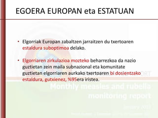 • Elgorriak Europan zabaltzen jarraitzen du txertoaren
estaldura suboptimoa delako.
• Elgorriaren zirkulazioa mozteko beharrezkoa da nazio
guztietan zein maila subnazional eta komunitate
guztietan elgorriaren aurkako txertoaren bi dosientzako
estaldura, gutxienez, %95era iristea.
EGOERA EUROPAN eta ESTATUAN
 