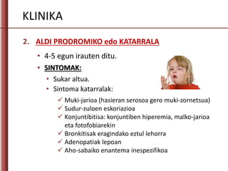KLINIKA
2. ALDI PRODROMIKO edo KATARRALA
• 4-5 egun irauten ditu.
• SINTOMAK:
• Sukar altua.
• Sintoma katarralak:
 Muki-jarioa (hasieran serosoa gero muki-zornetsua)
 Sudur-zuloen eskoriazioa
 Konjuntibitisa: konjuntiben hiperemia, malko-jarioa
eta fotofobiarekin
 Bronkitisak eragindako eztul lehorra
 Adenopatiak lepoan
 Aho-sabaiko enantema inespezifikoa
 