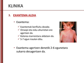 KLINIKA
3. EXANTEMA ALDIA
 Exantemak konfluitu dezake.
 Oinazpi eta esku-ahurretan ere
agertzen da.
 Kolorea marroiztara aldatzen da.
 5-7 egun irauten ditu.
• Exantema:
• Exantema agertzen denetik 2-6 egunetara
sukarra desagertzen da.
 
